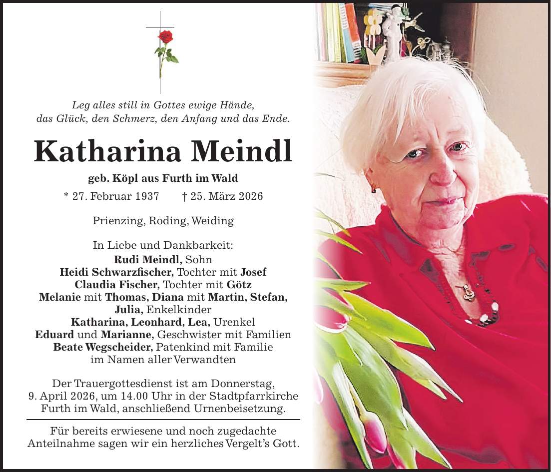 Leg alles still in Gottes ewige Hände, das Glück, den Schmerz, den Anfang und das Ende. Katharina Meindl geb. Köpl aus Furth im Wald * 27. Februar 1937 + 25. März 2026 Prienzing, Roding, Weiding In Liebe und Dankbarkeit: Rudi Meindl, Sohn Heidi Schwarzfischer, Tochter mit Josef Claudia Fischer, Tochter mit Götz Melanie mit Thomas, Diana mit Martin, Stefan, Julia, Enkelkinder Katharina, Leonhard, Lea, Urenkel Eduard und Marianne, Geschwister mit Familien Beate Wegscheider, Patenkind mit Familie im Namen aller Verwandten Der Trauergottesdienst ist am Donnerstag, 9. April 2026, um 14.00 Uhr in der Stadtpfarrkirche Furth im Wald, anschließend Urnenbeisetzung. Für bereits erwiesene und noch zugedachte Anteilnahme sagen wir ein herzliches Vergelt's Gott.