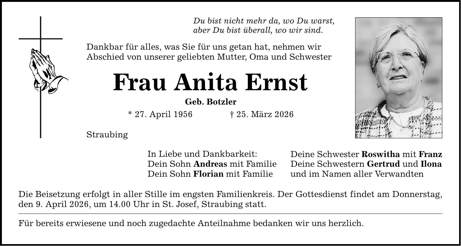 Du bist nicht mehr da, wo Du warst,aber Du bist überall, wo wir sind. Dankbar für alles, was Sie für uns getan hat, nehmen wirAbschied von unserer geliebten Mutter, Oma und SchwesterFrau Anita ErnstGeb. Botzler* 27. April 1956 _ 25. März 2026StraubingIn Liebe und Dankbarkeit:Dein Sohn Andreas mit FamilieDein Sohn Florian mit FamilieDie Beisetzung erfolgt in aller Stille im engsten Familienkreis. Der Gottesdienst findet am Donnerstag, den 9. April 2026, um 14.00 Uhr in St. Josef, Straubing statt.Für bereits erwiesene und noch zugedachte Anteilnahme bedanken wir uns herzlich.Deine Schwester Roswitha mit FranzDeine Schwestern Gertrud und Ilonaund im Namen aller Verwandten