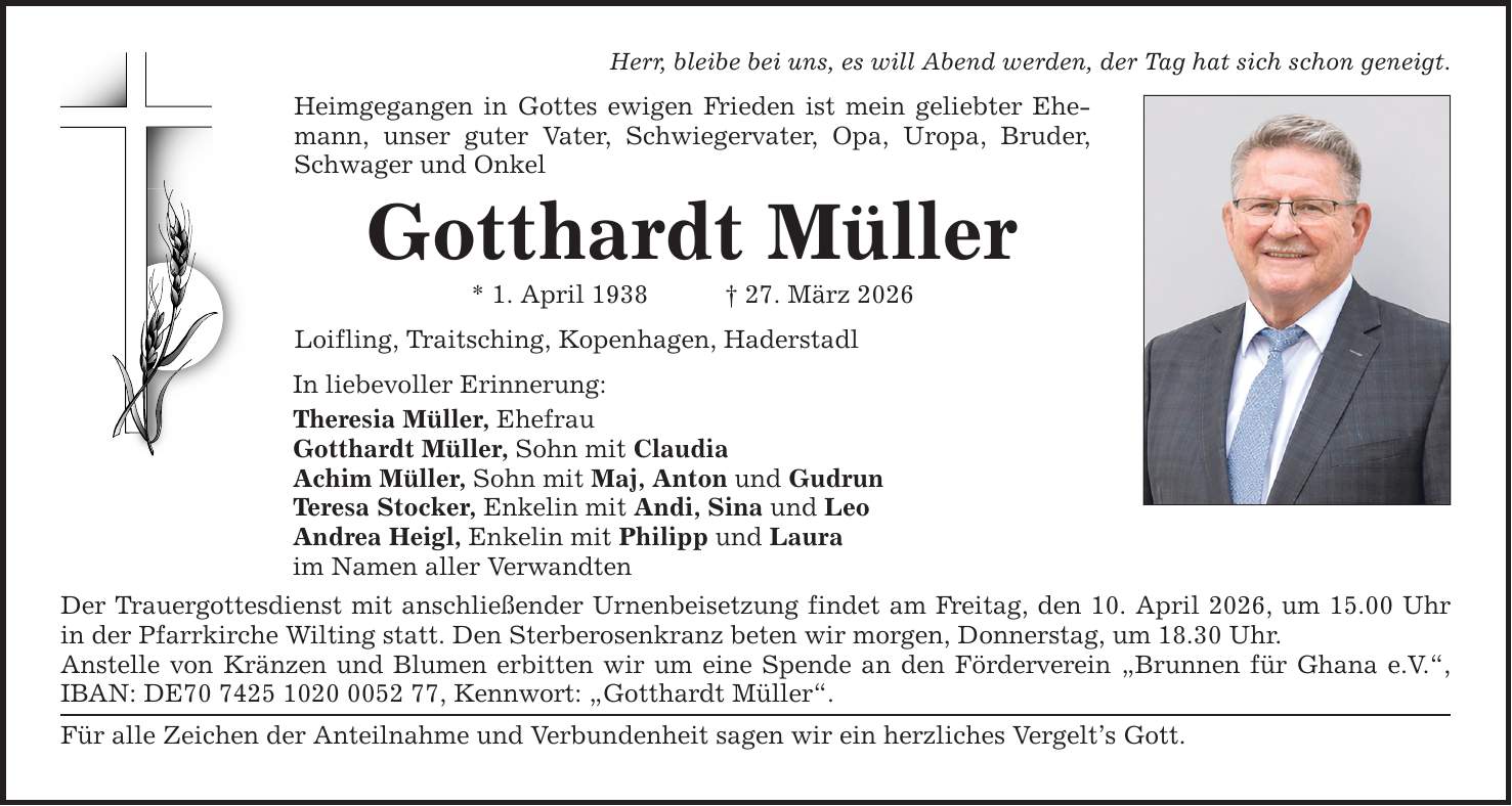 Herr, bleibe bei uns, es will Abend werden, der Tag hat sich schon geneigt. Heimgegangen in Gottes ewigen Frieden ist mein geliebter Ehemann, unser guter Vater, Schwiegervater, Opa, Uropa, Bruder, Schwager und Onkel Gotthardt Müller * 1. April 1938 _ 27. März 2026 Loifling, Traitsching, Kopenhagen, Haderstadl In liebevoller Erinnerung: Theresia Müller, Ehefrau Gotthardt Müller, Sohn mit Claudia Achim Müller, Sohn mit Maj, Anton und Gudrun Teresa Stocker, Enkelin mit Andi, Sina und Leo Andrea Heigl, Enkelin mit Philipp und Laura im Namen aller Verwandten Der Trauergottesdienst mit anschließender Urnenbeisetzung findet am Freitag, den 10. April 2026, um 15.00 Uhr in der Pfarrkirche Wilting statt. Den Sterberosenkranz beten wir morgen, Donnerstag, um 18.30 Uhr. Anstelle von Kränzen und Blumen erbitten wir um eine Spende an den Förderverein 