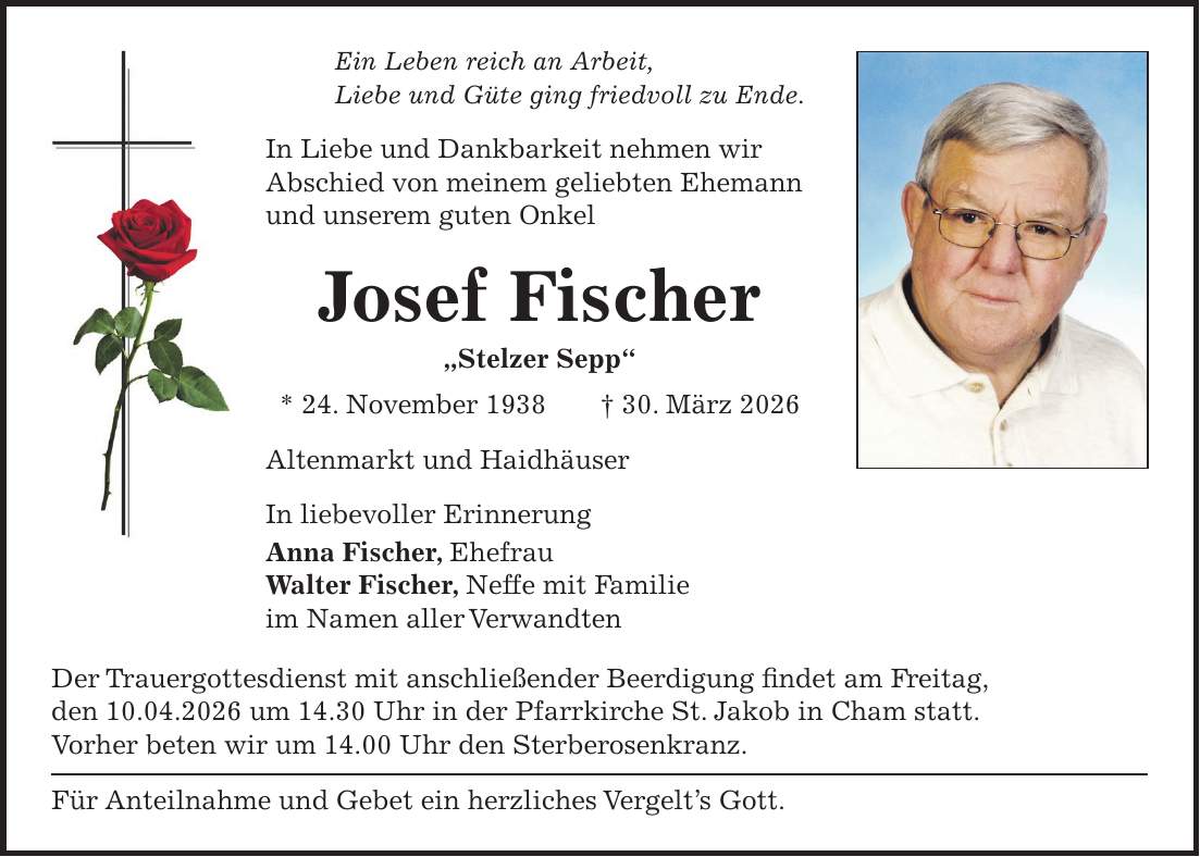 Ein Leben reich an Arbeit, Liebe und Güte ging friedvoll zu Ende. In Liebe und Dankbarkeit nehmen wir Abschied von meinem geliebten Ehemann und unserem guten Onkel Josef Fischer 'Stelzer Sepp' * 24. November 1938 + 30. März 2026 Altenmarkt und Haidhäuser In liebevoller Erinnerung Anna Fischer, Ehefrau Walter Fischer, Neffe mit Familie im Namen aller Verwandten Der Trauergottesdienst mit anschließender Beerdigung findet am Freitag, den 10.04.2026 um 14.30 Uhr in der Pfarrkirche St. Jakob in Cham statt. Vorher beten wir um 14.00 Uhr den Sterberosenkranz. Für Anteilnahme und Gebet ein herzliches Vergelt's Gott.