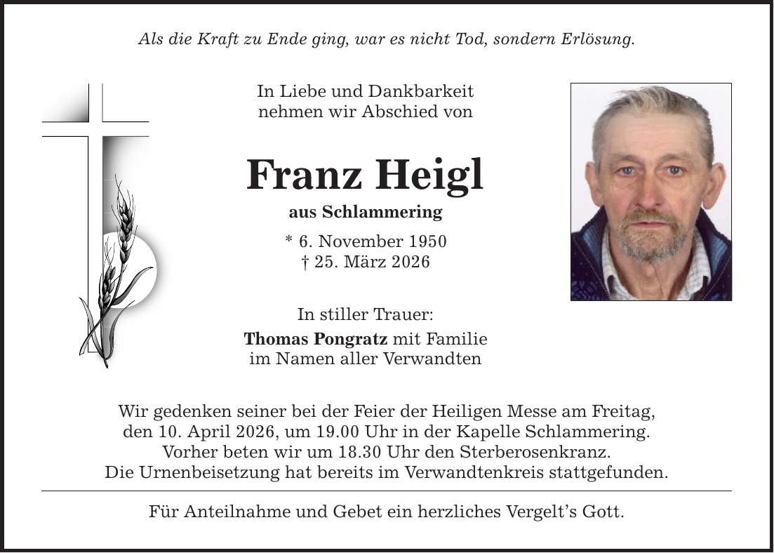 Als die Kraft zu Ende ging, war es nicht Tod, sondern Erlösung. In Liebe und Dankbarkeit nehmen wir Abschied von Franz Heigl aus Schlammering * 6. November 1950 _ 25. März 2026 In stiller Trauer: Thomas Pongratz mit Familie im Namen aller Verwandten Wir gedenken seiner bei der Feier der Heiligen Messe am Freitag, den 10. April 2026, um 19.00 Uhr in der Kapelle Schlammering. Vorher beten wir um 18.30 Uhr den Sterberosenkranz. Die Urnenbeisetzung hat bereits im Verwandtenkreis stattgefunden. Für Anteilnahme und Gebet ein herzliches Vergelt's Gott.