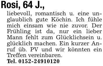 Rosi, 64 J.,liebevoll, romantisch u. eine unglaublich gute Köchin. Ich fühle mich einsam wie nie zuvor. Der Frühling ist da, nur ein lieber Mann fehlt zum Glücklichsein u. glücklich machen. Ein kurzer Anruf üb. PV und wir könnten ein Treffen vereinbaren.Tel. ***