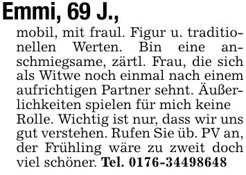 Emmi, 69 J.,mobil, mit fraul. Figur u. traditionellen Werten. Bin eine anschmiegsame, zärtl. Frau, die sich als Witwe noch einmal nach einem aufrichtigen Partner sehnt. Äußerlichkeiten spielen für mich keineRolle. Wichtig ist nur, dass wir uns gut verstehen. Rufen Sie üb. PV an,der Frühling wäre zu zweit doch viel schöner. Tel. ***