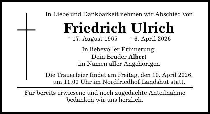 In Liebe und Dankbarkeit nehmen wir Abschied von Friedrich Ulrich * 17. August 1965 _ 6. April 2026 In liebevoller Erinnerung: Dein Bruder Albert im Namen aller Angehörigen Die Trauerfeier findet am Freitag, den 10. April 2026, um 11.00 Uhr im Nordfriedhof Landshut statt. Für bereits erwiesene und noch zugedachte Anteilnahme bedanken wir uns herzlich.