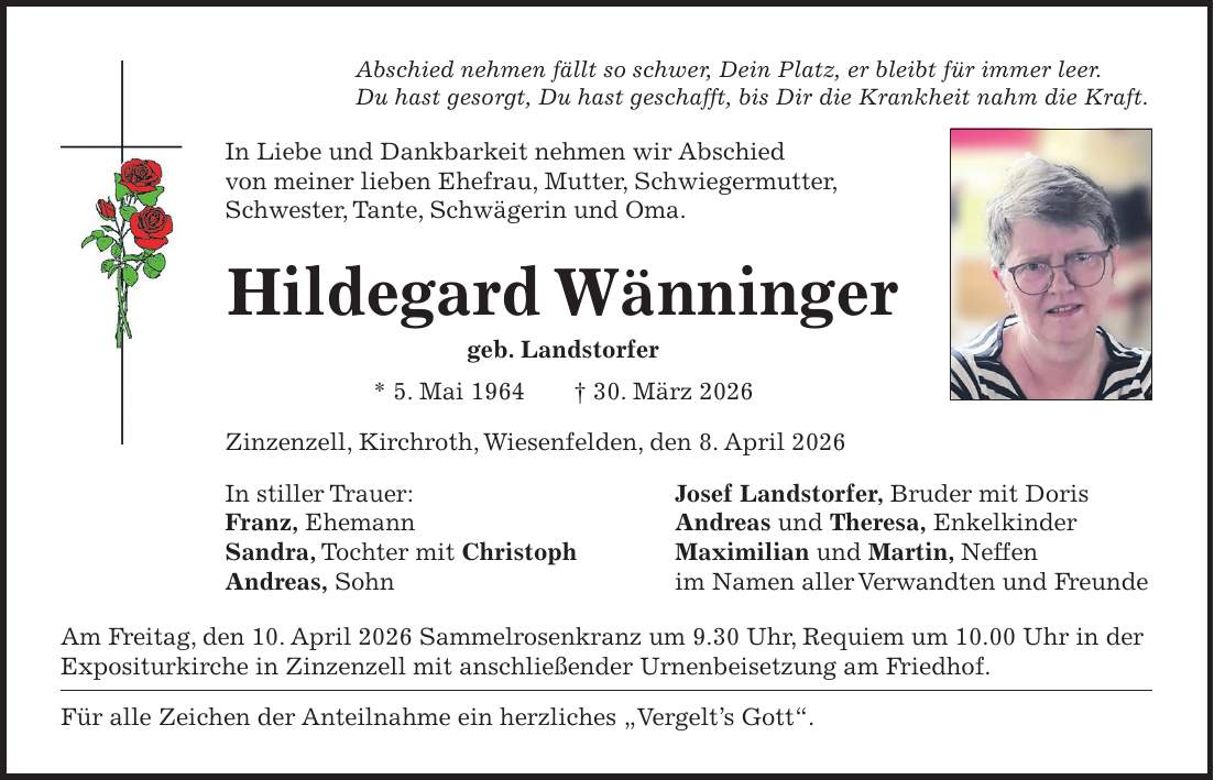 Abschied nehmen fällt so schwer, Dein Platz, er bleibt für immer leer. Du hast gesorgt, Du hast geschafft, bis Dir die Krankheit nahm die Kraft. In Liebe und Dankbarkeit nehmen wir Abschied von meiner lieben Ehefrau, Mutter, Schwiegermutter, Schwester, Tante, Schwägerin und Oma. Hildegard Wänninger geb. Landstorfer * 5. Mai 1964 + 30. März 2026 Zinzenzell, Kirchroth, Wiesenfelden, den 8. April 2026 In stiller Trauer: Josef Landstorfer, Bruder mit Doris Franz, Ehemann Andreas und Theresa, Enkelkinder Sandra, Tochter mit Christoph Maximilian und Martin, Neffen Andreas, Sohn im Namen aller Verwandten und Freunde Am Freitag, den 10. April 2026 Sammelrosenkranz um 9.30 Uhr, Requiem um 10.00 Uhr in der Expositurkirche in Zinzenzell mit anschließender Urnenbeisetzung am Friedhof. Für alle Zeichen der Anteilnahme ein herzliches 'Vergelt's Gott'. 