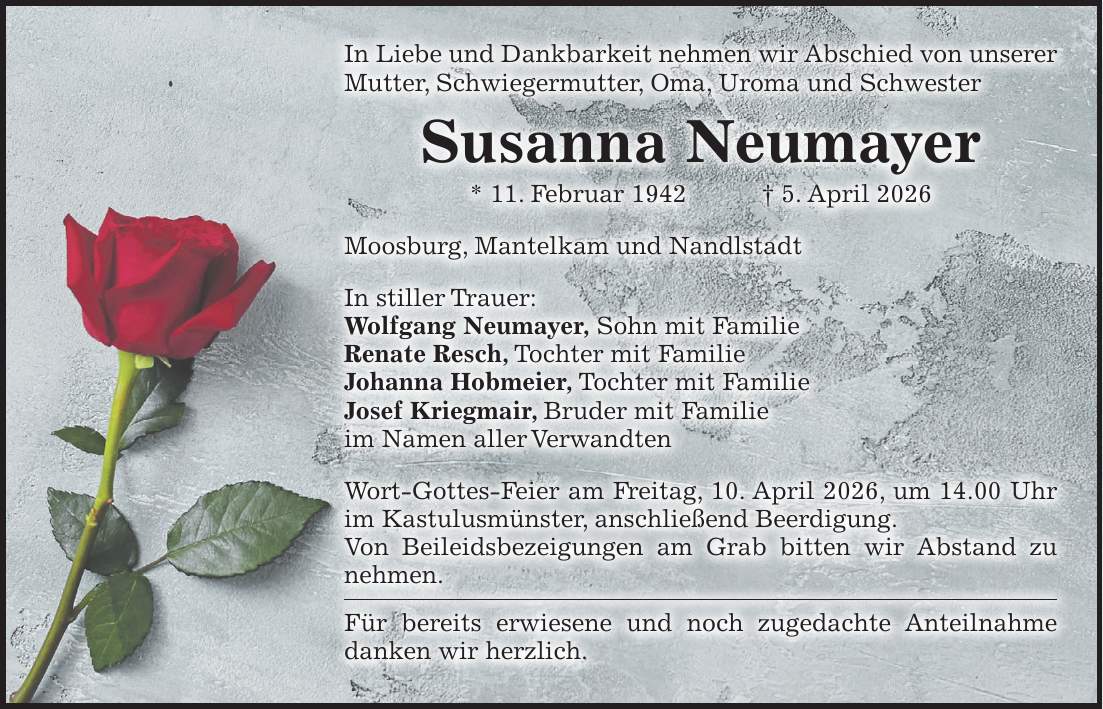 In Liebe und Dankbarkeit nehmen wir Abschied von unserer Mutter, Schwiegermutter, Oma, Uroma und Schwester Susanna Neumayer * 11. Februar 1942 + 5. April 2026 Moosburg, Mantelkam und Nandlstadt In stiller Trauer: Wolfgang Neumayer, Sohn mit Familie Renate Resch, Tochter mit Familie Johanna Hobmeier, Tochter mit Familie Josef Kriegmair, Bruder mit Familie im Namen aller Verwandten Wort-Gottes-Feier am Freitag, 10. April 2026, um 14.00 Uhr im Kastulusmünster, anschließend Beerdigung. Von Beileidsbezeigungen am Grab bitten wir Abstand zu nehmen. Für bereits erwiesene und noch zugedachte Anteilnahme danken wir herzlich.