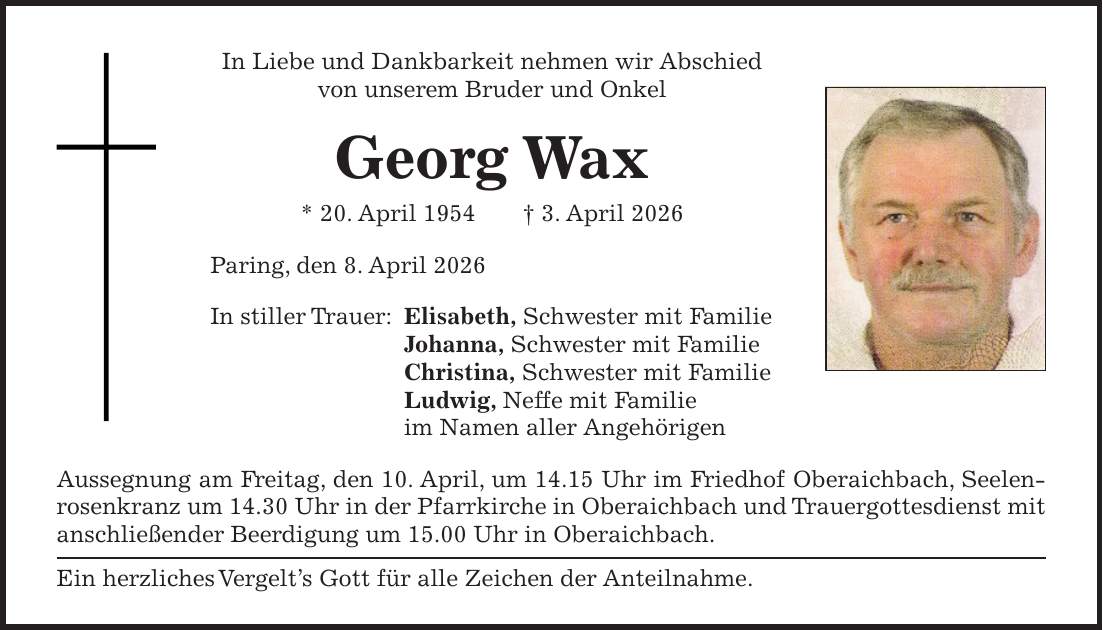 In Liebe und Dankbarkeit nehmen wir Abschied von unserem Bruder und Onkel Georg Wax * 20. April 1954 + 3. April 2026 Paring, den 8. April 2026 In stiller Trauer: Elisabeth, Schwester mit Familie Johanna, Schwester mit Familie Christina, Schwester mit Familie Ludwig, Neffe mit Familie im Namen aller Angehörigen Aussegnung am Freitag, den 10. April, um 14.15 Uhr im Friedhof Oberaichbach, Seelenrosenkranz um 14.30 Uhr in der Pfarrkirche in Oberaichbach und Trauergottesdienst mit anschließender Beerdigung um 15.00 Uhr in Oberaichbach. Ein herzliches Vergelt's Gott für alle Zeichen der Anteilnahme.