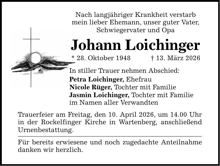 Nach langjähriger Krankheit verstarb mein lieber Ehemann, unser guter Vater, Schwiegervater und Opa Johann Loichinger * 28. Oktober 1948 _ 13. März 2026 In stiller Trauer nehmen Abschied: Petra Loichinger, Ehefrau Nicole Rüger, Tochter mit Familie Jasmin Loichinger, Tochter mit Familie im Namen aller Verwandten Trauerfeier am Freitag, den 10. April 2026, um 14.00 Uhr in der Rockelfinger Kirche in Wartenberg, anschließend Urnenbestattung. Für bereits erwiesene und noch zugedachte Anteilnahme danken wir herzlich.