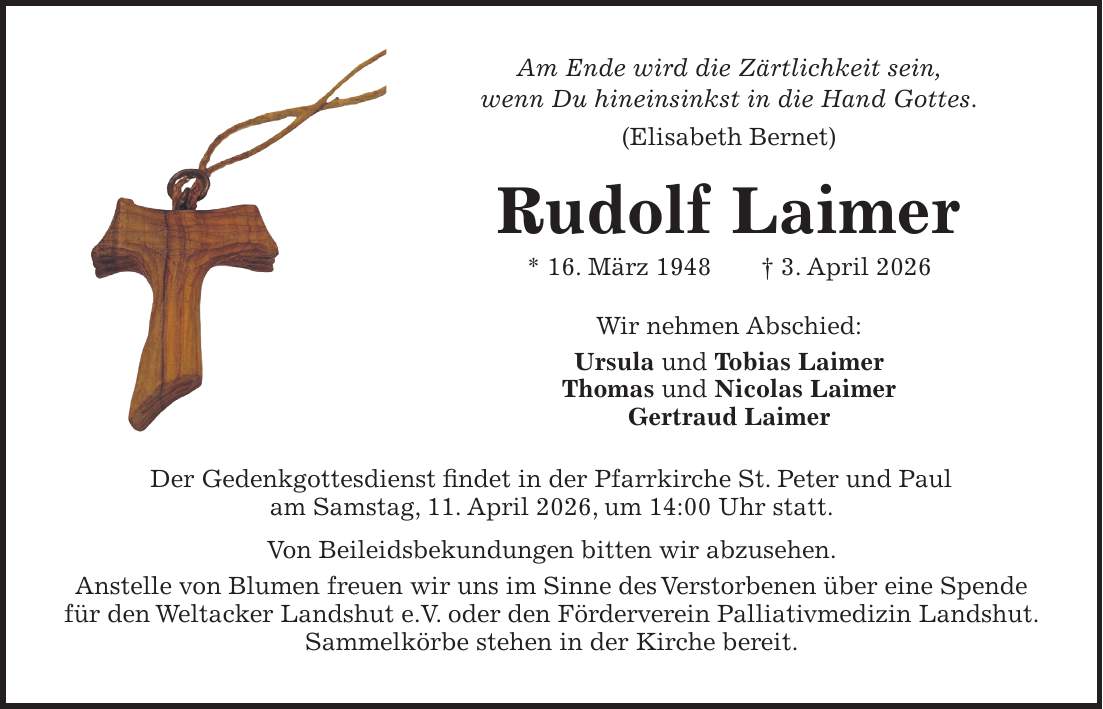 Am Ende wird die Zärtlichkeit sein, wenn Du hineinsinkst in die Hand Gottes. (Elisabeth Bernet) Rudolf Laimer * 16. März 1948 + 3. April 2026 Wir nehmen Abschied: Ursula und Tobias Laimer Thomas und Nicolas Laimer Gertraud LaimerDer Gedenkgottesdienst findet in der Pfarrkirche St. Peter und Paul am Samstag, 11. April 2026, um 14:00 Uhr statt. Von Beileidsbekundungen bitten wir abzusehen. Anstelle von Blumen freuen wir uns im Sinne des Verstorbenen über eine Spende für den Weltacker Landshut e.V. oder den Förderverein Palliativmedizin Landshut. Sammelkörbe stehen in der Kirche bereit.