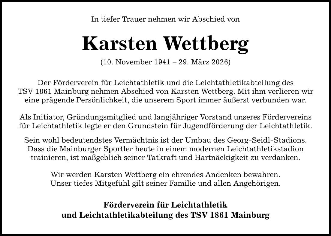 In tiefer Trauer nehmen wir Abschied von Karsten Wettberg (10. November ***. März 2026) Der Förderverein für Leichtathletik und die Leichtathletikabteilung des TSV 1861 Mainburg nehmen Abschied von Karsten Wettberg. Mit ihm verlieren wir eine prägende Persönlichkeit, die unserem Sport immer äußerst verbunden war. Als Initiator, Gründungsmitglied und langjähriger Vorstand unseres Fördervereins für Leichtathletik legte er den Grundstein für Jugendförderung der Leichtathletik. Sein wohl bedeutendstes Vermächtnis ist der Umbau des Georg-Seidl-Stadions. Dass die Mainburger Sportler heute in einem modernen Leichtathletikstadion trainieren, ist maßgeblich seiner Tatkraft und Hartnäckigkeit zu verdanken. Wir werden Karsten Wettberg ein ehrendes Andenken bewahren. Unser tiefes Mitgefühl gilt seiner Familie und allen Angehörigen. Förderverein für Leichtathletik und Leichtathletikabteilung des TSV 1861 Mainburg