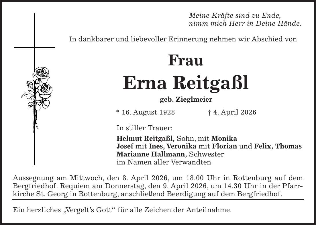 Meine Kräfte sind zu Ende, nimm mich Herr in Deine Hände. In dankbarer und liebevoller Erinnerung nehmen wir Abschied von Frau Erna Reitgaßl geb. Zieglmeier * 16. August 1928 + 4. April 2026 In stiller Trauer: Helmut Reitgaßl, Sohn, mit Monika Josef mit Ines, Veronika mit Florian und Felix, Thomas Marianne Hallmann, Schwester im Namen aller Verwandten Aussegnung am Mittwoch, den 8. April 2026, um 18.00 Uhr in Rottenburg auf dem Bergfriedhof. Requiem am Donnerstag, den 9. April 2026, um 14.30 Uhr in der Pfarrkirche St. Georg in Rottenburg, anschließend Beerdigung auf dem Bergfriedhof. Ein herzliches 'Vergelt's Gott' für alle Zeichen der Anteilnahme.