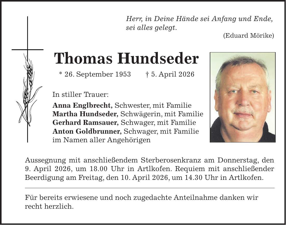 Herr, in Deine Hände sei Anfang und Ende, sei alles gelegt. (Eduard Mörike) Thomas Hundseder * 26. September 1953 + 5. April 2026 In stiller Trauer: Anna Englbrecht, Schwester, mit Familie Martha Hundseder, Schwägerin, mit Familie Gerhard Ramsauer, Schwager, mit Familie Anton Goldbrunner, Schwager, mit Familie im Namen aller Angehörigen Aussegnung mit anschließendem Sterberosenkranz am Donnerstag, den 9. April 2026, um 18.00 Uhr in Artlkofen. Requiem mit anschließender Beerdigung am Freitag, den 10. April 2026, um 14.30 Uhr in Artlkofen. Für bereits erwiesene und noch zugedachte Anteilnahme danken wir recht herzlich.
