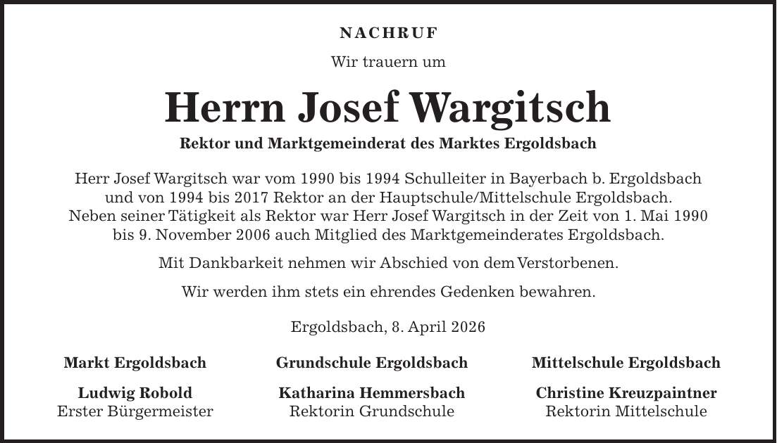Nachruf Wir trauern um Herrn Josef Wargitsch Rektor und Marktgemeinderat des Marktes Ergoldsbach Herr Josef Wargitsch war vom 1990 bis 1994 Schulleiter in Bayerbach b. Ergoldsbach und von 1994 bis 2017 Rektor an der Hauptschule/Mittelschule Ergoldsbach. Neben seiner Tätigkeit als Rektor war Herr Josef Wargitsch in der Zeit von 1. Mai 1990 bis 9. November 2006 auch Mitglied des Marktgemeinderates Ergoldsbach. Mit Dankbarkeit nehmen wir Abschied von dem Verstorbenen. Wir werden ihm stets ein ehrendes Gedenken bewahren. Ergoldsbach, 8. April 2026 Markt Ergoldsbach Grundschule Ergoldsbach Mittelschule Ergoldsbach Ludwig Robold Katharina Hemmersbach Christine Kreuzpaintner Erster Bürgermeister Rektorin Grundschule Rektorin Mittelschule