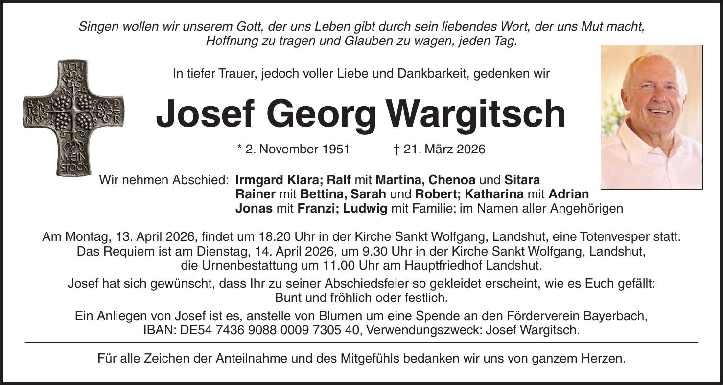 Singen wollen wir unserem Gott, der uns Leben gibt durch sein liebendes Wort, der uns Mut macht, Hoffnung zu tragen und Glauben zu wagen, jeden Tag. In tiefer Trauer, jedoch voller Liebe und Dankbarkeit, gedenken wir Josef Georg Wargitsch * 2. November 1951 + 21. März 2026 Wir nehmen Abschied: Irmgard Klara; Ralf mit Martina, Chenoa und Sitara Rainer mit Bettina, Sarah und Robert; Katharina mit Adrian Jonas mit Franzi; Ludwig mit Familie; im Namen aller Angehörigen Am Montag, 13. April 2026, findet um 18.20 Uhr in der Kirche Sankt Wolfgang, Landshut, eine Totenvesper statt. Das Requiem ist am Dienstag, 14. April 2026, um 9.30 Uhr in der Kirche Sankt Wolfgang, Landshut, die Urnenbestattung um 11.00 Uhr am Hauptfriedhof Landshut. Josef hat sich gewünscht, dass Ihr zu seiner Abschiedsfeier so gekleidet erscheint, wie es Euch gefällt: Bunt und fröhlich oder festlich. Ein Anliegen von Josef ist es, anstelle von Blumen um eine Spende an den Förderverein Bayerbach, IBAN: DE***, Verwendungszweck: Josef Wargitsch. Für alle Zeichen der Anteilnahme und des Mitgefühls bedanken wir uns von ganzem Herzen.