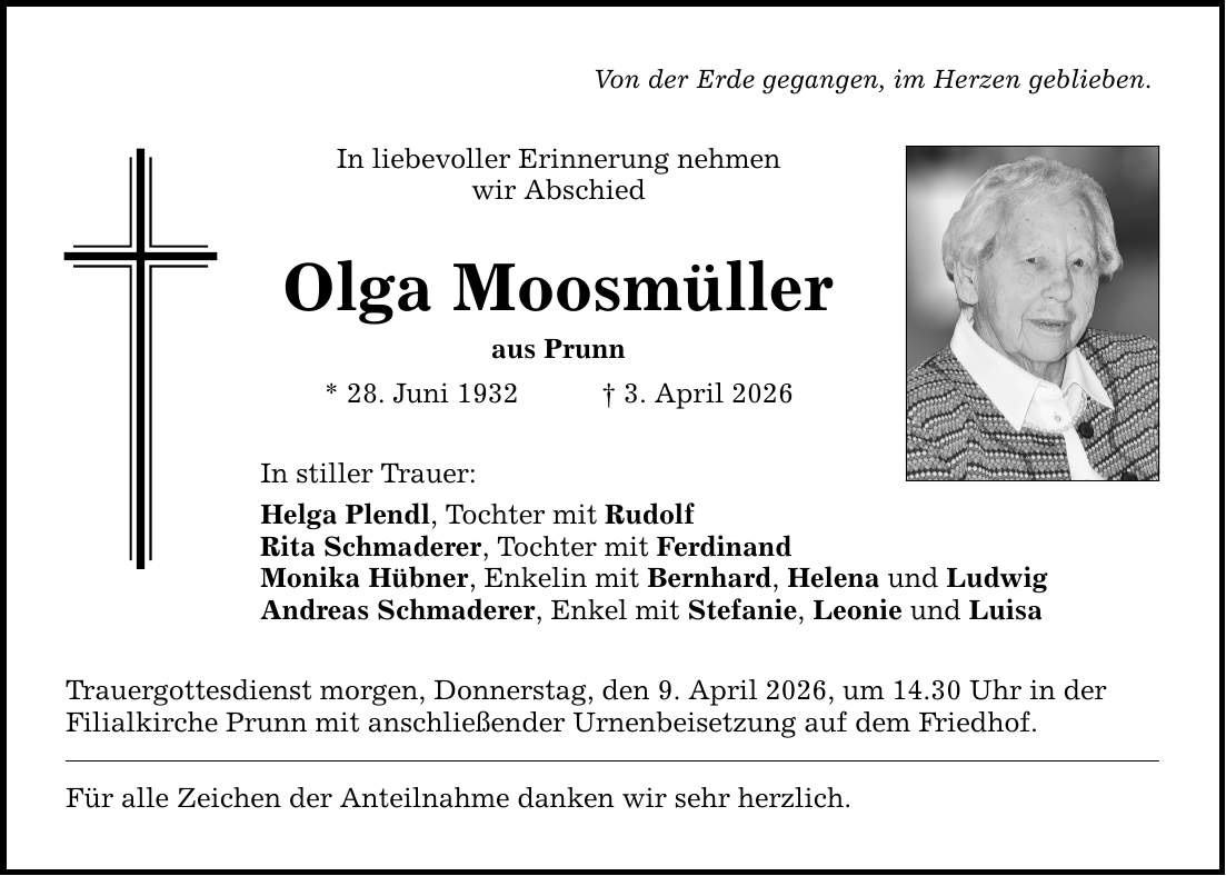 Von der Erde gegangen, im Herzen geblieben. In liebevoller Erinnerung nehmen wir Abschied Olga Moosmüller aus Prunn * 28. Juni 1932 _ 3. April 2026 In stiller Trauer: Helga Plendl, Tochter mit Rudolf Rita Schmaderer, Tochter mit Ferdinand Monika Hübner, Enkelin mit Bernhard, Helena und Ludwig Andreas Schmaderer, Enkel mit Stefanie, Leonie und Luisa Trauergottesdienst morgen, Donnerstag, den 9. April 2026, um 14.30 Uhr in der Filialkirche Prunn mit anschließender Urnenbeisetzung auf dem Friedhof. Für alle Zeichen der Anteilnahme danken wir sehr herzlich.