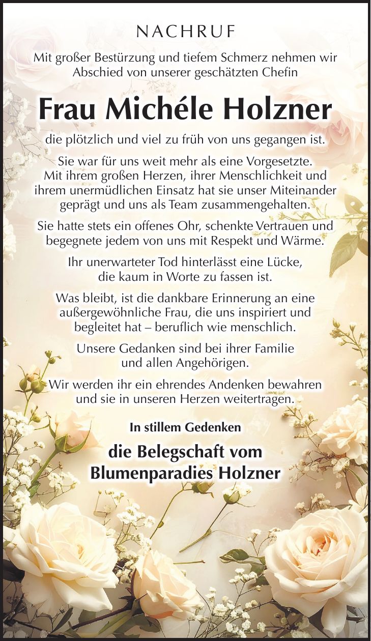 NACHRUF Mit großer Bestürzung und tiefem Schmerz nehmen wir Abschied von unserer geschätzten Chefin Frau Michéle Holzner die plötzlich und viel zu früh von uns gegangen ist. Sie war für uns weit mehr als eine Vorgesetzte. Mit ihrem großen Herzen, ihrer Menschlichkeit und ihrem unermüdlichen Einsatz hat sie unser Miteinander geprägt und uns als Team zusammengehalten. Sie hatte stets ein offenes Ohr, schenkte Vertrauen und begegnete jedem von uns mit Respekt und Wärme. Ihr unerwarteter Tod hinterlässt eine Lücke, die kaum in Worte zu fassen ist. Was bleibt, ist die dankbare Erinnerung an eine außergewöhnliche Frau, die uns inspiriert und begleitet hat - beruflich wie menschlich. Unsere Gedanken sind bei ihrer Familie und allen Angehörigen. Wir werden ihr ein ehrendes Andenken bewahren und sie in unseren Herzen weitertragen. In stillem Gedenken die Belegschaft vom Blumenparadies Holzner