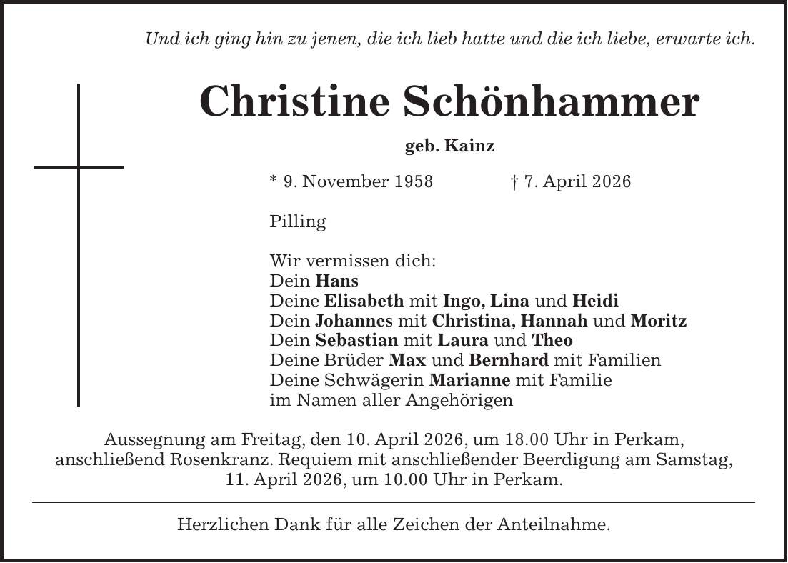 Und ich ging hin zu jenen, die ich lieb hatte und die ich liebe, erwarte ich. Christine Schönhammer geb. Kainz * 9. November 1958 + 7. April 2026 Pilling Wir vermissen dich: Dein Hans Deine Elisabeth mit Ingo, Lina und Heidi Dein Johannes mit Christina, Hannah und Moritz Dein Sebastian mit Laura und Theo Deine Brüder Max und Bernhard mit Familien Deine Schwägerin Marianne mit Familie im Namen aller Angehörigen Aussegnung am Freitag, den 10. April 2026, um 18.00 Uhr in Perkam, anschließend Rosenkranz. Requiem mit anschließender Beerdigung am Samstag, 11. April 2026, um 10.00 Uhr in Perkam. Herzlichen Dank für alle Zeichen der Anteilnahme.