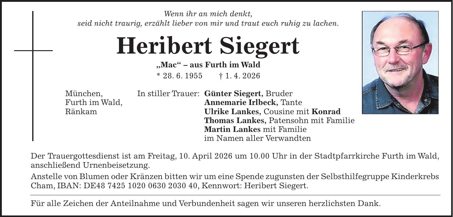 Wenn ihr an mich denkt, seid nicht traurig, erzählt lieber von mir und traut euch ruhig zu lachen. Heribert Siegert 'Mac' - aus Furth im Wald * 28. 6. 1955 + 1. 4. 2026 In stiller Trauer: Günter Siegert, Bruder Annemarie Irlbeck, Tante Ulrike Lankes, Cousine mit Konrad Thomas Lankes, Patensohn mit Familie Martin Lankes mit Familie im Namen aller Verwandten Der Trauergottesdienst ist am Freitag, 10. April 2026 um 10.00 Uhr in der Stadtpfarrkirche Furth im Wald, anschließend Urnenbeisetzung. Anstelle von Blumen oder Kränzen bitten wir um eine Spende zugunsten der Selbsthilfegruppe Kinderkrebs Cham, IBAN: DE***, Kennwort: Heribert Siegert. Für alle Zeichen der Anteilnahme und Verbundenheit sagen wir unseren herzlichsten Dank.München, Furth im Wald, Ränkam