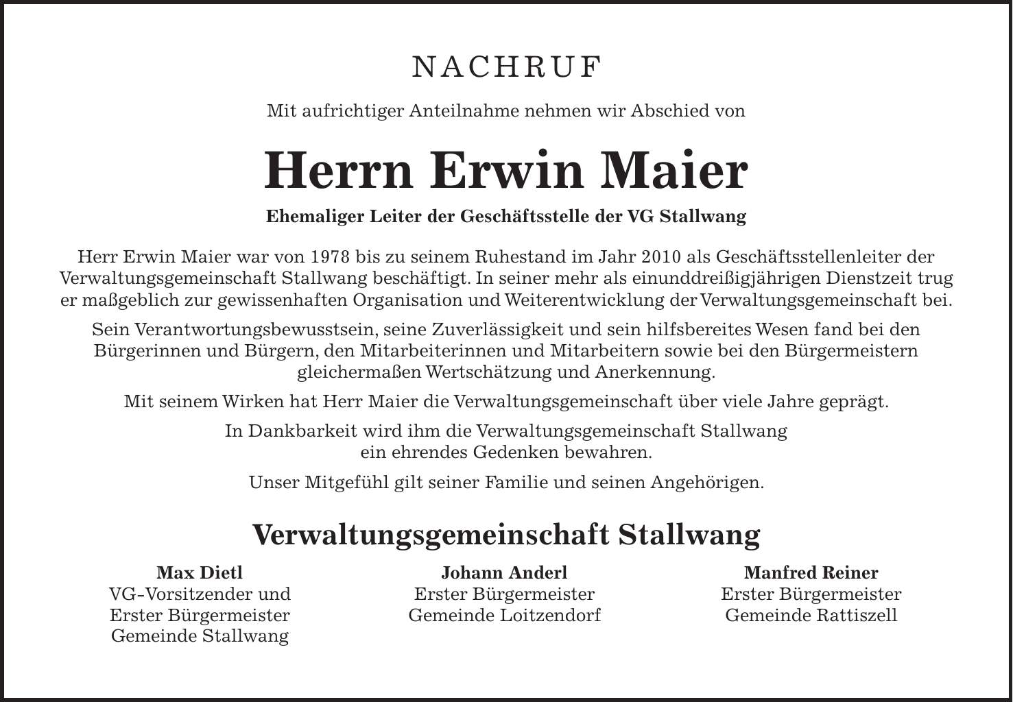 NACHRUF Mit aufrichtiger Anteilnahme nehmen wir Abschied von Herrn Erwin Maier Ehemaliger Leiter der Geschäftsstelle der VG Stallwang Herr Erwin Maier war von 1978 bis zu seinem Ruhestand im Jahr 2010 als Geschäftsstellenleiter der Verwaltungsgemeinschaft Stallwang beschäftigt. In seiner mehr als einunddreißigjährigen Dienstzeit trug er maßgeblich zur gewissenhaften Organisation und Weiterentwicklung der Verwaltungsgemeinschaft bei. Sein Verantwortungsbewusstsein, seine Zuverlässigkeit und sein hilfsbereites Wesen fand bei den Bürgerinnen und Bürgern, den Mitarbeiterinnen und Mitarbeitern sowie bei den Bürgermeistern gleichermaßen Wertschätzung und Anerkennung. Mit seinem Wirken hat Herr Maier die Verwaltungsgemeinschaft über viele Jahre geprägt. In Dankbarkeit wird ihm die Verwaltungsgemeinschaft Stallwang ein ehrendes Gedenken bewahren. Unser Mitgefühl gilt seiner Familie und seinen Angehörigen. Verwaltungsgemeinschaft Stallwang Max Dietl Johann Anderl Manfred Reiner VG-Vorsitzender und Erster Bürgermeister Erster Bürgermeister Erster Bürgermeister Gemeinde Loitzendorf Gemeinde Rattiszell Gemeinde Stallwang 