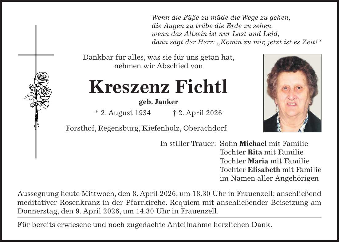 Wenn die Füße zu müde die Wege zu gehen, die Augen zu trübe die Erde zu sehen, wenn das Altsein ist nur Last und Leid, dann sagt der Herr: 'Komm zu mir, jetzt ist es Zeit!' Dankbar für alles, was sie für uns getan hat, nehmen wir Abschied von Kreszenz Fichtl geb. Janker * 2. August 1934 + 2. April 2026 Forsthof, Regensburg, Kiefenholz, Oberachdorf In stiller Trauer: Sohn Michael mit Familie Tochter Rita mit Familie Tochter Maria mit Familie Tochter Elisabeth mit Familie im Namen aller Angehörigen Aussegnung heute Mittwoch, den 8. April 2026, um 18.30 Uhr in Frauenzell; anschließend meditativer Rosenkranz in der Pfarrkirche. Requiem mit anschließender Beisetzung am Donnerstag, den 9. April 2026, um 14.30 Uhr in Frauenzell. Für bereits erwiesene und noch zugedachte Anteilnahme herzlichen Dank.