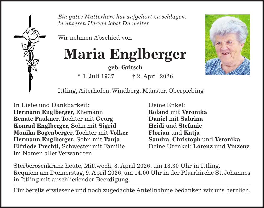 Ein gutes Mutterherz hat aufgehört zu schlagen. In unseren Herzen lebst Du weiter. Wir nehmen Abschied von Maria Englberger geb. Gritsch * 1. Juli 1937 + 2. April 2026 Ittling, Aiterhofen, Windberg, Münster, Oberpiebing In Liebe und Dankbarkeit: Deine Enkel: Hermann Englberger, Ehemann Roland mit Veronika Renate Paukner, Tochter mit Georg Daniel mit Sabrina Konrad Englberger, Sohn mit Sigrid Heidi und Stefanie Monika Bogenberger, Tochter mit Volker Florian und Katja Hermann Englberger, Sohn mit Tanja Sandra, Christoph und Veronika Elfriede Prechtl, Schwester mit Familie Deine Urenkel: Lorenz und Vinzenz im Namen aller Verwandten Sterberosenkranz heute, Mittwoch, 8. April 2026, um 18.30 Uhr in Ittling. Requiem am Donnerstag, 9. April 2026, um 14.00 Uhr in der Pfarrkirche St. Johannes in Ittling mit anschließender Beerdigung. Für bereits erwiesene und noch zugedachte Anteilnahme bedanken wir uns herzlich.
