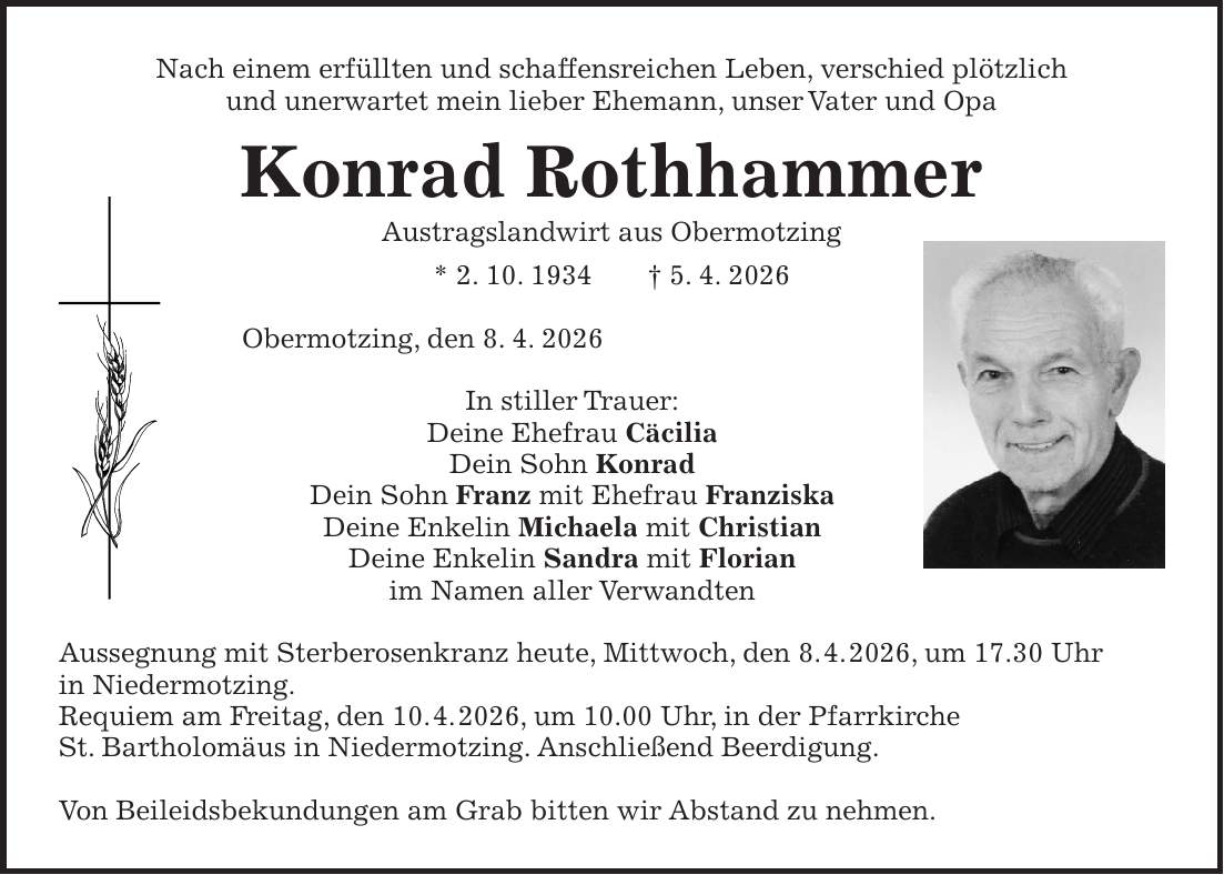 Nach einem erfüllten und schaffensreichen Leben, verschied plötzlich und unerwartet mein lieber Ehemann, unser Vater und Opa Konrad Rothhammer Austragslandwirt aus Obermotzing * 2. 10. 1934 + 5. 4. 2026 Obermotzing, den 8. 4. 2026 In stiller Trauer: Deine Ehefrau Cäcilia Dein Sohn Konrad Dein Sohn Franz mit Ehefrau Franziska Deine Enkelin Michaela mit Christian Deine Enkelin Sandra mit Florian im Namen aller Verwandten Aussegnung mit Sterberosenkranz heute, Mittwoch, den 8. 4. 2026, um 17.30 Uhr in Niedermotzing. Requiem am Freitag, den 10. 4. 2026, um 10.00 Uhr, in der Pfarrkirche St. Bartholomäus in Niedermotzing. Anschließend Beerdigung. Von Beileidsbekundungen am Grab bitten wir Abstand zu nehmen.