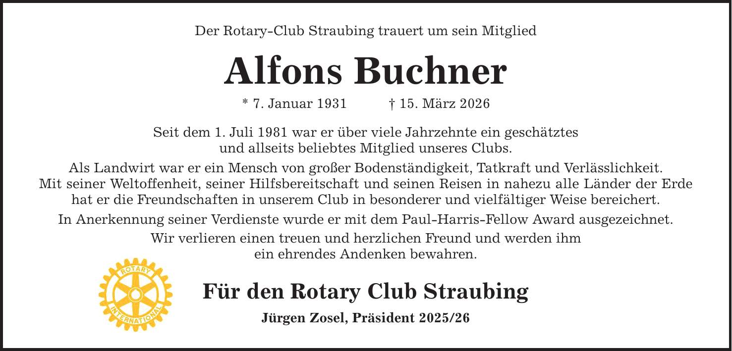 Der Rotary-Club Straubing trauert um sein Mitglied Alfons Buchner * 7. Januar 1931 _ 15. März 2026 Seit dem 1. Juli 1981 war er über viele Jahrzehnte ein geschätztes und allseits beliebtes Mitglied unseres Clubs. Als Landwirt war er ein Mensch von großer Bodenständigkeit, Tatkraft und Verlässlichkeit. Mit seiner Weltoffenheit, seiner Hilfsbereitschaft und seinen Reisen in nahezu alle Länder der Erde hat er die Freundschaften in unserem Club in besonderer und vielfältiger Weise bereichert. In Anerkennung seiner Verdienste wurde er mit dem Paul-Harris-Fellow Award ausgezeichnet. Wir verlieren einen treuen und herzlichen Freund und werden ihm ein ehrendes Andenken bewahren. Für den Rotary Club Straubing Jürgen Zosel, Präsident ***
