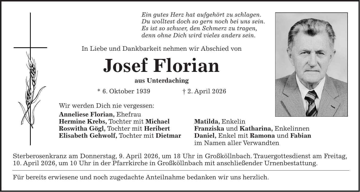 Ein gutes Herz hat aufgehört zu schlagen. Du wolltest doch so gern noch bei uns sein. Es ist so schwer, den Schmerz zu tragen, denn ohne Dich wird vieles anders sein. In Liebe und Dankbarkeit nehmen wir Abschied von Josef Florian aus Unterdaching * 6. Oktober 1939 + 2. April 2026 Wir werden Dich nie vergessen: Anneliese Florian, Ehefrau Hermine Krebs, Tochter mit Michael Matilda, Enkelin Roswitha Gögl, Tochter mit Heribert Franziska und Katharina, Enkelinnen Elisabeth Gehwolf, Tochter mit Dietmar Daniel, Enkel mit Ramona und Fabian im Namen aller Verwandten Sterberosenkranz am Donnerstag, 9. April 2026, um 18 Uhr in Großköllnbach. Trauergottesdienst am Freitag, 10. April 2026, um 10 Uhr in der Pfarrkirche in Großköllnbach mit anschließender Urnenbestattung. Für bereits erwiesene und noch zugedachte Anteilnahme bedanken wir uns herzlich.