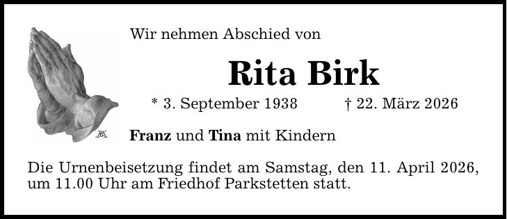 Wir nehmen Abschied von Rita Birk * 3. September 1938 _ 22. März 2026 Franz und Tina mit Kindern Die Urnenbeisetzung findet am Samstag, den 11. April 2026, um 11.00 Uhr am Friedhof Parkstetten statt.