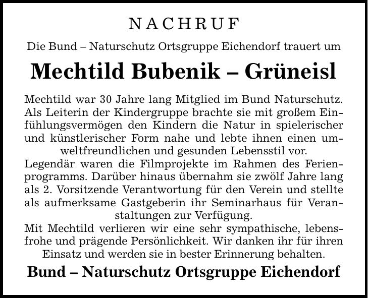 NACHRUFDie Bund - Naturschutz Ortsgruppe Eichendorf trauert umMechtild Bubenik - GrüneislMechtild war 30 Jahre lang Mitglied im Bund Naturschutz. Als Leiterin der Kindergruppe brachte sie mit großem Einfühlungsvermögen den Kindern die Natur in spielerischer und künstlerischer Form nahe und lebte ihnen einen umweltfreundlichen und gesunden Lebensstil vor.Legendär waren die Filmprojekte im Rahmen des Ferienprogramms. Darüber hinaus übernahm sie zwölf Jahre lang als 2. Vorsitzende Verantwortung für den Verein und stellte als aufmerksame Gastgeberin ihr Seminarhaus für Veranstaltungen zur Verfügung.Mit Mechtild verlieren wir eine sehr sympathische, lebensfrohe und prägende Persönlichkeit. Wir danken ihr für ihren Einsatz und werden sie in bester Erinnerung behalten.Bund - Naturschutz Ortsgruppe Eichendorf