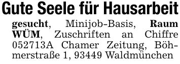 Gute Seele für Hausarbeitgesucht, Minijob-Basis, Raum WÜM, Zuschriften an Chiffre ***A Chamer Zeitung, Böhmerstraße 1, 93449 Waldmünchen