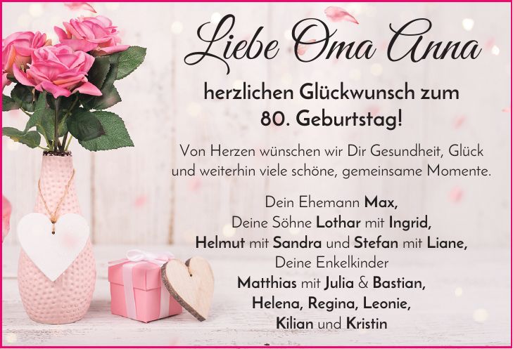 Liebe Oma Anna herzlichen Glückwunsch zum 80. Geburtstag! Von Herzen wünschen wir Dir Gesundheit, Glück und weiterhin viele schöne, gemeinsame Momente. Dein Ehemann Max, Deine Söhne Lothar mit Ingrid, Helmut mit Sandra und Stefan mit Liane, Deine Enkelkinder Matthias mit Julia & Bastian, Helena, Regina, Leonie, Kilian und Kristin