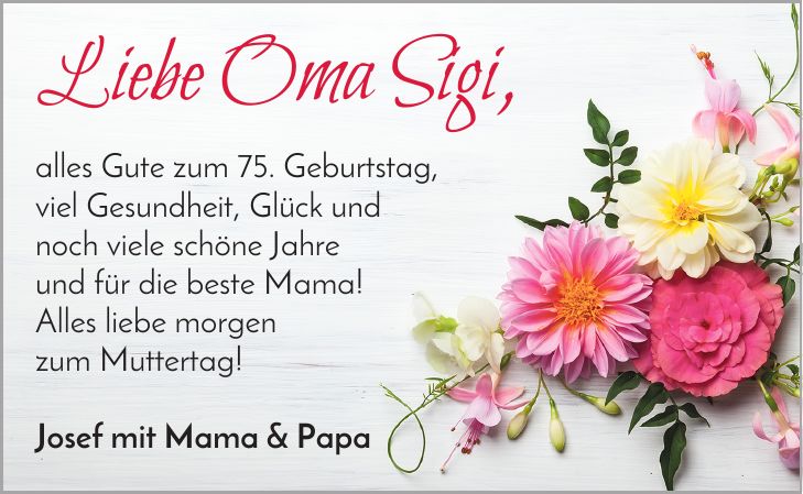 Liebe Oma Sigi, alles Gute zum 75. Geburtstag, viel Gesundheit, Glück und noch viele schöne Jahre und für die beste Mama! Alles liebe morgen zum Muttertag! Josef mit Mama & Papa