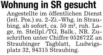 Wohnung in SR gesuchtAngestellte im öffentlichen Dienst (leit. Pos.) su. 2-Zi.-Whg. in Straubing, ab sofort, ca. 50 m², ruh. Lage, m. Stellpl./TG, Balk., NR. Zuschriften unter Chiffre ***Z an Straubinger Tagblatt, Ludwigsplatz 32, 94315 Straubing.