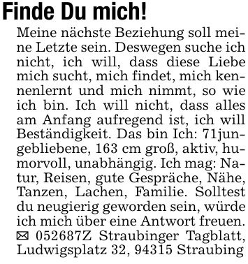 Finde Du mich!Meine nächste Beziehung soll meine Letzte sein. Deswegen suche ich nicht, ich will, dass diese Liebe mich sucht, mich findet, mich kennenlernt und mich nimmt, so wie ich bin. Ich will nicht, dass alles am Anfang aufregend ist, ich will Beständigkeit. Das bin Ich: 71jungebliebene, 163 cm groß, aktiv, humorvoll, unabhängig. Ich mag: Natur, Reisen, gute Gespräche, Nähe, Tanzen, Lachen, Familie. Solltest du neugierig geworden sein, würde ich mich über eine Antwort freuen. _ ***Z Straubinger Tagblatt, Ludwigsplatz 32, 94315 Straubing