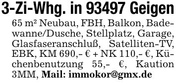 3-Zi-Whg. in 93497 Geigen65 m² Neubau, FBH, Balkon, Badewanne/Dusche, Stellplatz, Garage, Glasfaseranschluß, Satelliten-TV, EBK, KM 690,- € + NK 110,- €, Küchenbenutzung 55,- €, Kaution 3MM, Mail: immokor@gmx.de