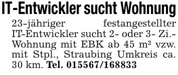 IT-Entwickler sucht Wohnung23-jähriger festangestellter IT-Entwickler sucht 2- oder 3- Zi.- Wohnung mit EBK ab 45 m² vzw. mit Stpl., Straubing Umkreis ca. 30 km. Tel. ***