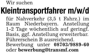 Wir suchenKleintransportfahrer m/w/dfür Nahverkehr (3,5 t Fahrz.) im Raum Niederbayern. Anstellung 1-2 Tage wöchentlich auf geringf. Basis, ggf. Anstellung erweiterbar.Führerschein B ausreichend.Bewerbung unter *** oder bewerbung@transmf.com
