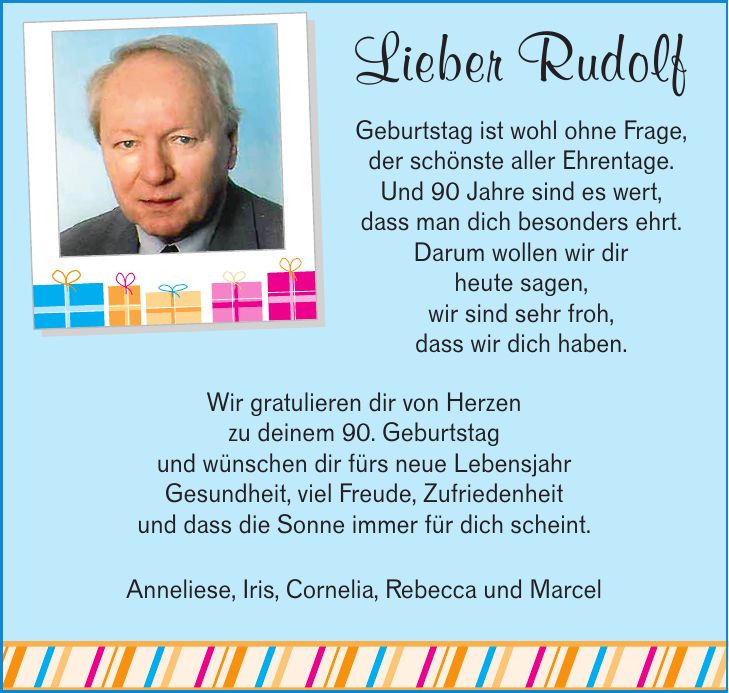 Lieber Rudolf Geburtstag ist wohl ohne Frage, der schönste aller Ehrentage. Und 90 Jahre sind es wert, dass man dich besonders ehrt. Darum wollen wir dir heute sagen, wir sind sehr froh, dass wir dich haben. Wir gratulieren dir von Herzen zu deinem 90. Geburtstag und wünschen dir fürs neue Lebensjahr Gesundheit, viel Freude, Zufriedenheit und dass die Sonne immer für dich scheint. Anneliese, Iris, Cornelia, Rebecca und Marcel