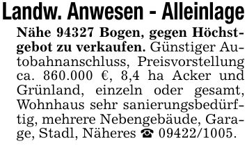 Landw. Anwesen - AlleinlageNähe 94327 Bogen, gegen Höchstgebot zu verkaufen. Günstiger Autobahnanschluss, Preisvorstellung ca. 860.000 €, 8,4 ha Acker und Grünland, einzeln oder gesamt, Wohnhaus sehr sanierungsbedürftig, mehrere Nebengebäude, Garage, Stadl, Näheres _ ***.