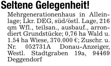 Seltene Gelegenheit!Mehrgenerationenhaus in Alleinlage; Lkr. DEG, süd/östl. Lage, 216 qm Wfl., teilsan., ausbauf., arrondiert Grundstücke; 0,76 ha Wald u. 1.54 ha Wiese, 370.000 €; Zuschr. u. Nr. ***A Donau-Anzeiger, Westl. Stadtgraben 19a, 94469 Deggendorf