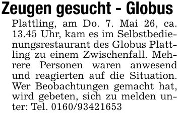 Zeugen gesucht - Globus Plattling, am Do. 7. Mai 26, ca. 13.45 Uhr, kam es im Selbstbedienungsrestaurant des Globus Plattling zu einem Zwischenfall. Mehrere Personen waren anwesend und reagierten auf die Situation. Wer Beobachtungen gemacht hat, wird gebeten, sich zu melden unter: Tel. ***
