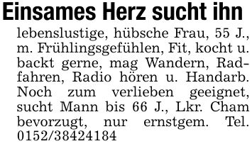 Einsames Herz sucht ihnlebenslustige, hübsche Frau, 55 J., m. Frühlingsgefühlen, Fit, kocht u. backt gerne, mag Wandern, Radfahren, Radio hören u. Handarb. Noch zum verlieben geeignet, sucht Mann bis 66 J., Lkr. Cham bevorzugt, nur ernstgem. Tel. ***