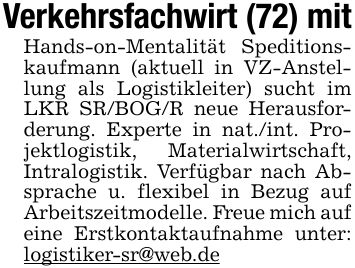 Verkehrsfachwirt (72) mitHands-on-Mentalität Speditionskaufmann (aktuell in VZ-Anstellung als Logistikleiter) sucht im LKR SR/BOG/R neue Herausforderung. Experte in nat./int. Projektlogistik, Materialwirtschaft, Intralogistik. Verfügbar nach Absprache u. flexibel in Bezug auf Arbeitszeitmodelle. Freue mich auf eine Erstkontaktaufnahme unter: logistiker-sr@web.de