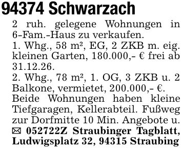 94374 Schwarzach2 ruh. gelegene Wohnungen in 6-Fam.-Haus zu verkaufen. 1. Whg., 58 m², EG, 2 ZKB m. eig. kleinen Garten, 180.000,- € frei ab 31.12.26.2. Whg., 78 m², 1. OG, 3 ZKB u. 2 Balkone, vermietet, 200.000,- €.Beide Wohnungen haben kleine Tiefgaragen, Kellerabteil. Fußweg zur Dorfmitte 10 Min. Angebote u. _ ***Z Straubinger Tagblatt, Ludwigsplatz 32, 94315 Straubing