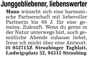 Junggebliebener, liebenswerterMann wünscht sich eine harmonische Partnerschaft mit liebevoller Partnerin bis 68 J. für eine gemeins. Zukunft. Wenn du gerne in der Natur unterwegs bist, auch gemütliche Abende zuhause liebst, freue ich micht über eine Antwort. _ ***Z Straubinger Tagblatt, Ludwigsplatz 32, 94315 Straubing