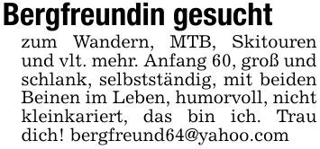 Bergfreundin gesuchtzum Wandern, MTB, Skitouren und vlt. mehr. Anfang 60, groß und schlank, selbstständig, mit beiden Beinen im Leben, humorvoll, nicht kleinkariert, das bin ich. Trau dich! bergfreund64@yahoo.com