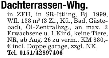 Dachterrassen-Whg.in ZFH, in SR-Ittling, Bj. 1999, Wfl. 138 m² (3 Zi., Kü., Bad, Gästebad), Öl-Zentralhzg., an max. 2 Erwachsene u. 1 Kind, keine Tiere, NR, ab Aug. 26 zu verm., KM 880,- € incl. Doppelgarage, zzgl. NK,Tel. ***