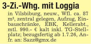 3-Zi.-Whg. mit Loggiain Vilsbiburg, neuw., Wfl. ca. 87 m², zentral gelegen, Aufzug, Einbauschränke, EBK, Kellerabt., mtl. 990.- € kalt inkl. TG-Stellplatz; bezugsfertig ab 1.7.26, Anfr. an: Sazz@gmx.de