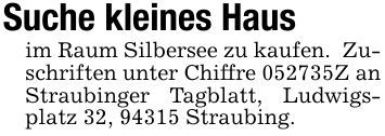 Suche kleines Haus im Raum Silbersee zu kaufen. Zuschriften unter Chiffre ***Z an Straubinger Tagblatt, Ludwigsplatz 32, 94315 Straubing.